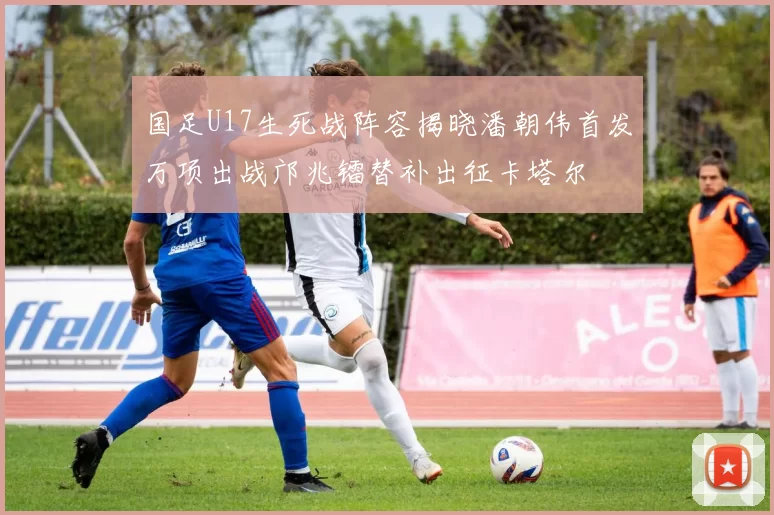 国足U17生死战阵容揭晓潘朝伟首发万项出战邝兆镭替补出征卡塔尔