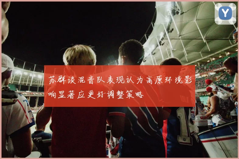 苏群谈混音队表现认为高原环境影响显著应更好调整策略