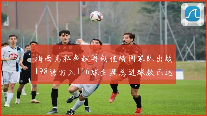 梅西无私奉献再创佳绩国家队出战198场打入116球生涯总进球数已达902球