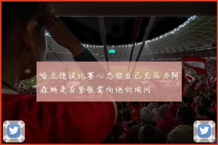 哈兰德谈比赛心态称自己无压力阿森纳是否紧张需向他们询问