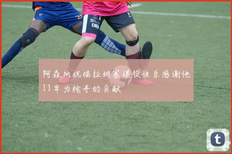 阿森纳祝福拉姆塞退役快乐感谢他11年为枪手的贡献