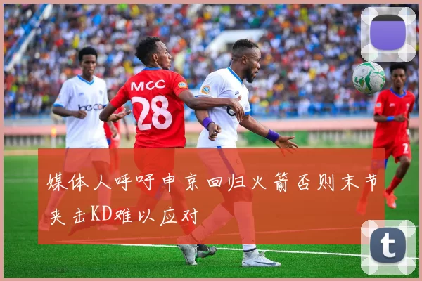 媒体人呼吁申京回归火箭否则末节夹击KD难以应对