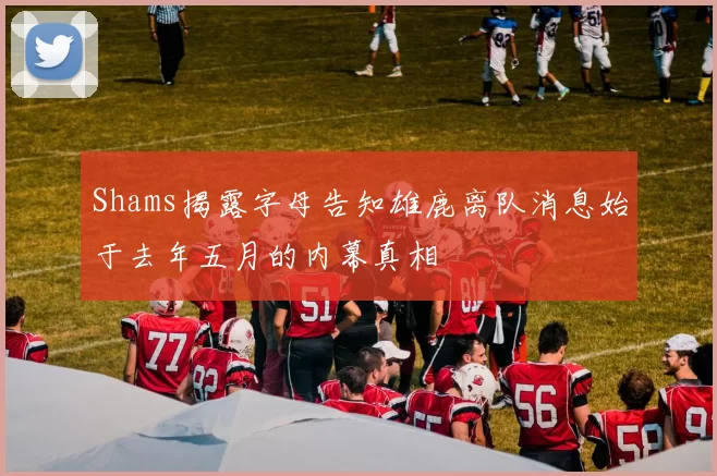Shams揭露字母告知雄鹿离队消息始于去年五月的内幕真相