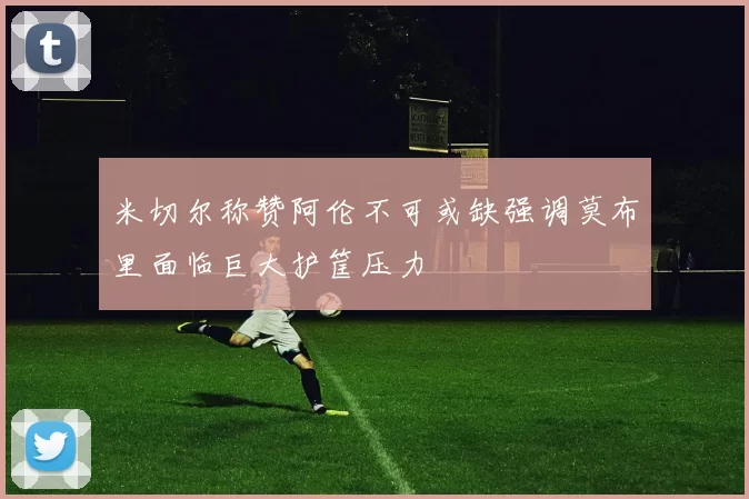 米切尔称赞阿伦不可或缺强调莫布里面临巨大护筐压力
