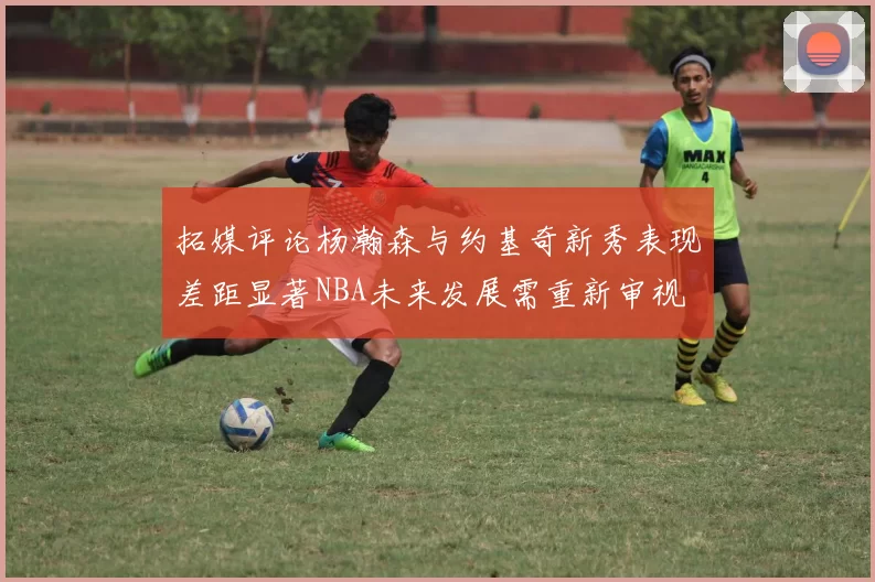 拓媒评论杨瀚森与约基奇新秀表现差距显著NBA未来发展需重新审视