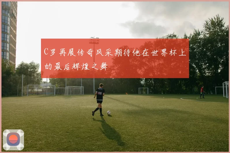 C罗再展传奇风采期待他在世界杯上的最后辉煌之舞
