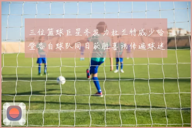 三位篮球巨星齐发力杜兰特威少哈登各自球队同日获胜喜讯传遍球迷圈